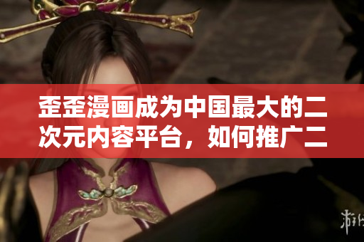 歪歪漫画成为中国最大的二次元内容平台，如何推广二次元文化？