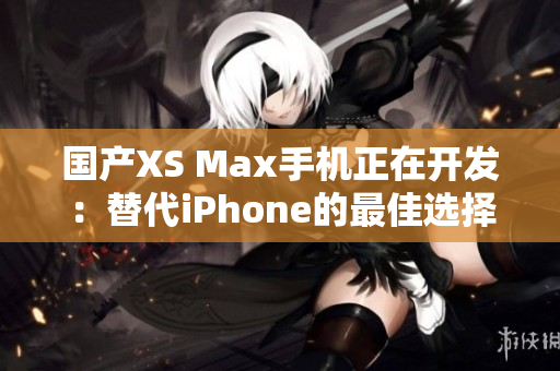 国产XS Max手机正在开发：替代iPhone的最佳选择？
