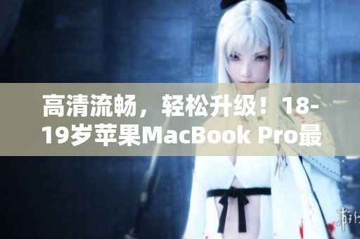 高清流畅，轻松升级！18-19岁苹果MacBook Pro最新版发布