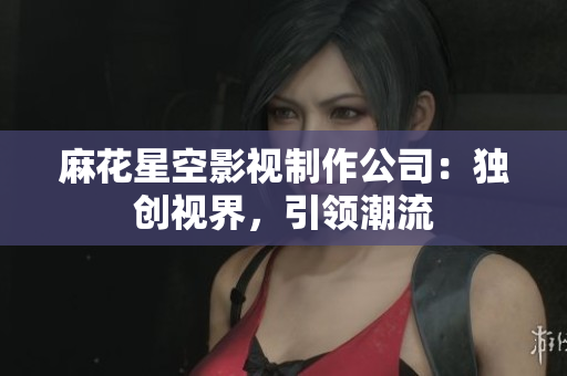 麻花星空影视制作公司：独创视界，引领潮流