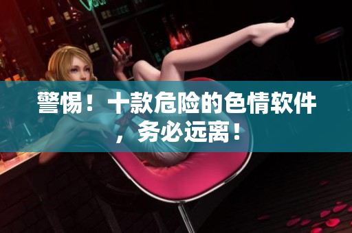 警惕！十款危险的色情软件，务必远离！