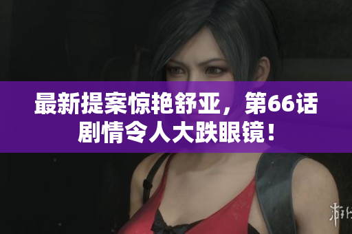 最新提案惊艳舒亚，第66话剧情令人大跌眼镜！