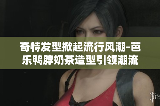 奇特发型掀起流行风潮-芭乐鸭脖奶茶造型引领潮流