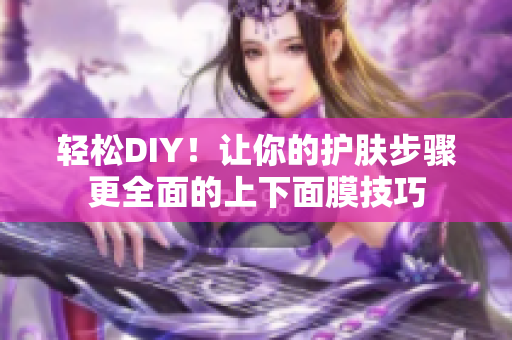 轻松DIY！让你的护肤步骤更全面的上下面膜技巧