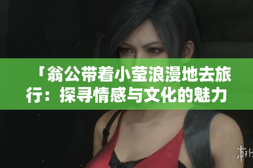 「翁公带着小莹浪漫地去旅行：探寻情感与文化的魅力」