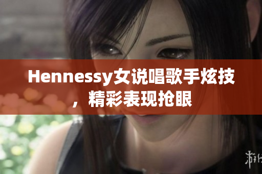 Hennessy女说唱歌手炫技，精彩表现抢眼