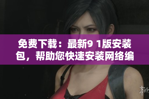 免费下载：最新9 1版安装包，帮助您快速安装网络编辑软件