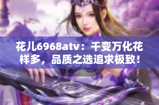 花儿6968atv：千变万化花样多，品质之选追求极致！