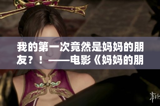 我的第一次竟然是妈妈的朋友？！——电影《妈妈的朋友6》剧透