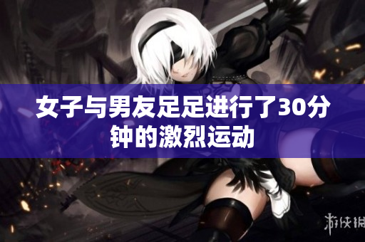 女子与男友足足进行了30分钟的激烈运动