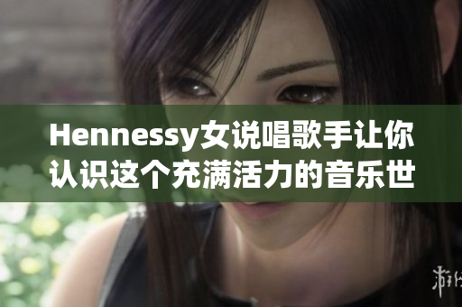 Hennessy女说唱歌手让你认识这个充满活力的音乐世界!