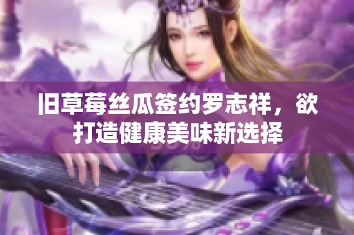 旧草莓丝瓜签约罗志祥，欲打造健康美味新选择