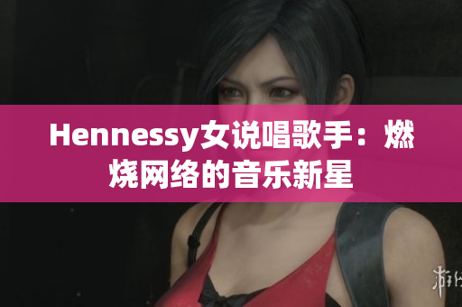 Hennessy女说唱歌手：燃烧网络的音乐新星