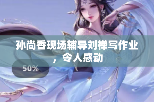 孙尚香现场辅导刘禅写作业，令人感动