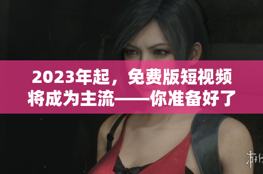 2023年起，免费版短视频将成为主流——你准备好了吗？