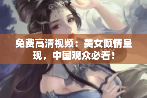 免费高清视频：美女倾情呈现，中国观众必看！
