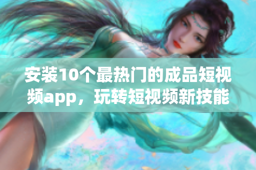 安装10个最热门的成品短视频app，玩转短视频新技能！