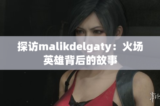 探访malikdelgaty：火场英雄背后的故事
