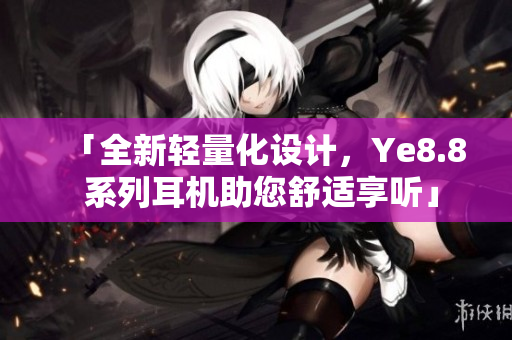 「全新轻量化设计，Ye8.8 系列耳机助您舒适享听」