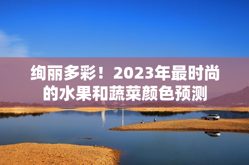 绚丽多彩！2023年最时尚的水果和蔬菜颜色预测