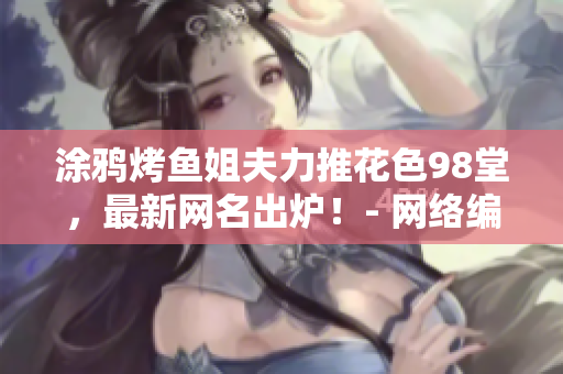 涂鸦烤鱼姐夫力推花色98堂，最新网名出炉！- 网络编辑分享
