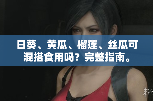 日葵、黄瓜、榴莲、丝瓜可混搭食用吗？完整指南。
