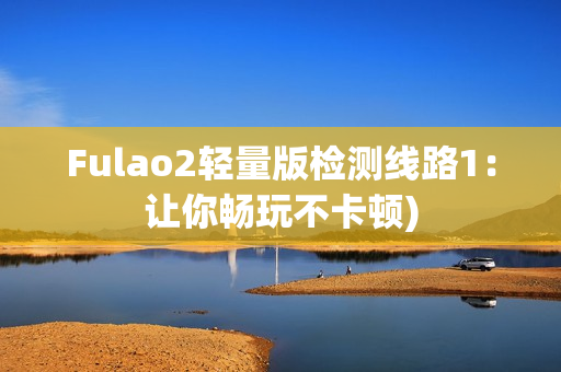 Fulao2轻量版检测线路1：让你畅玩不卡顿)