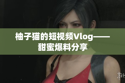 柚子猫的短视频Vlog——甜蜜爆料分享