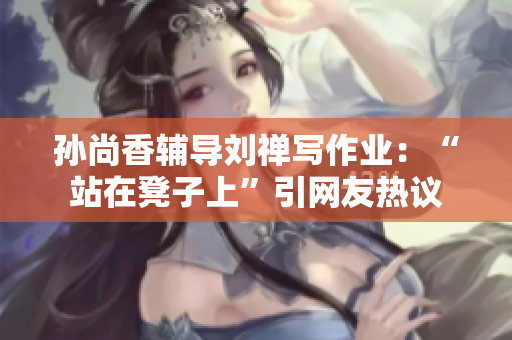 孙尚香辅导刘禅写作业：“站在凳子上”引网友热议