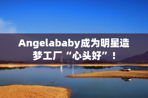 Angelababy成为明星造梦工厂“心头好”！
