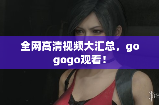 全网高清视频大汇总，gogogo观看！