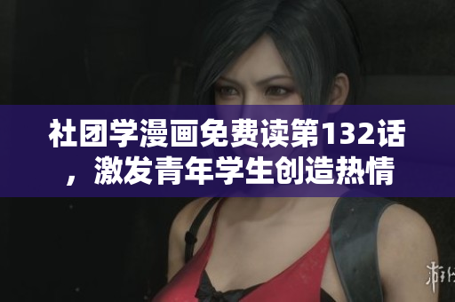 社团学漫画免费读第132话，激发青年学生创造热情
