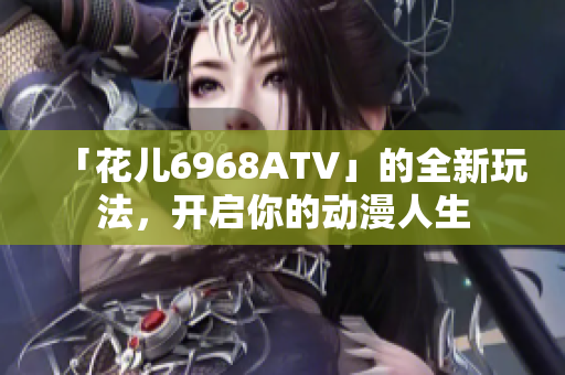 「花儿6968ATV」的全新玩法，开启你的动漫人生