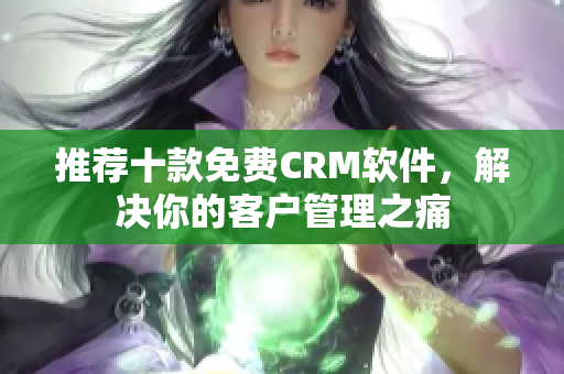 推荐十款免费CRM软件，解决你的客户管理之痛