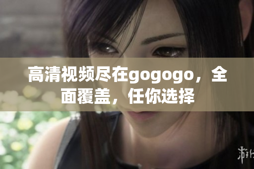 高清视频尽在gogogo，全面覆盖，任你选择