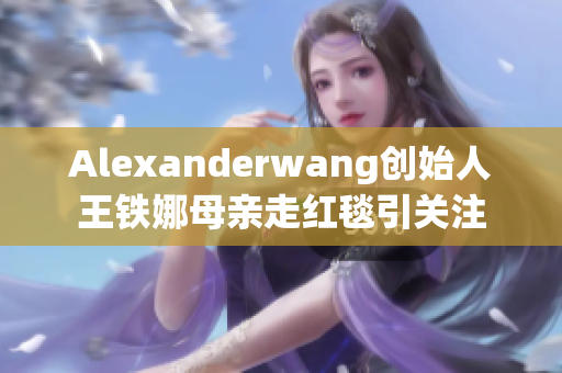Alexanderwang创始人王铁娜母亲走红毯引关注