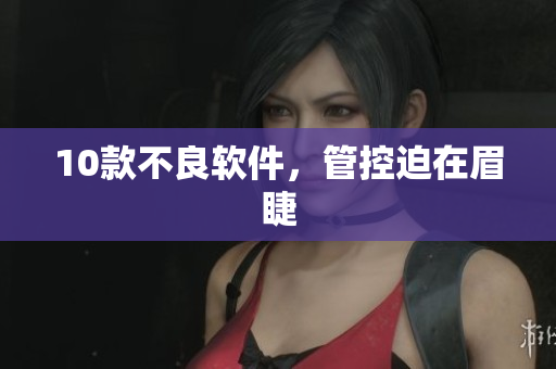 10款不良软件，管控迫在眉睫