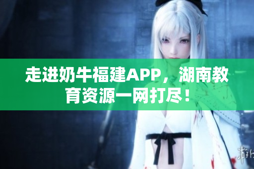 走进奶牛福建APP，湖南教育资源一网打尽！