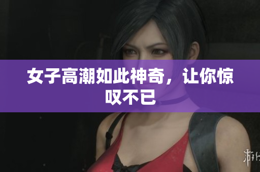 女子高潮如此神奇，让你惊叹不已