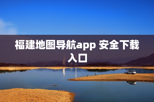 福建地图导航app 安全下载入口