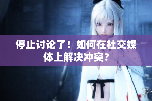 停止讨论了！如何在社交媒体上解决冲突？