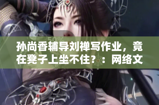 孙尚香辅导刘禅写作业，竟在凳子上坐不住？：网络文章改编