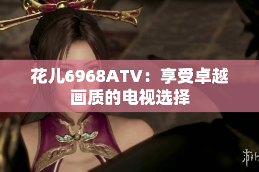 花儿6968ATV：享受卓越画质的电视选择