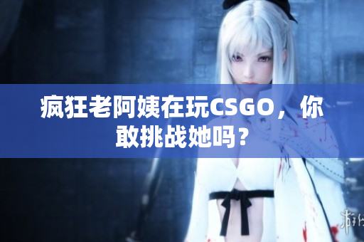 疯狂老阿姨在玩CSGO，你敢挑战她吗？