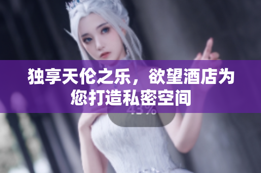 独享天伦之乐，欲望酒店为您打造私密空间