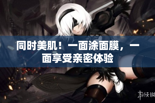 同时美肌！一面涂面膜，一面享受亲密体验