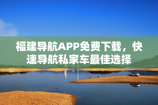 福建导航APP免费下载，快速导航私家车最佳选择