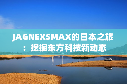 JAGNEXSMAX的日本之旅：挖掘东方科技新动态