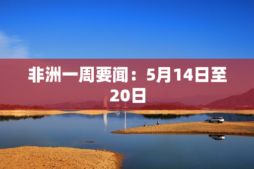 非洲一周要闻：5月14日至20日
