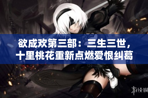 欲成欢第三部：三生三世，十里桃花重新点燃爱恨纠葛